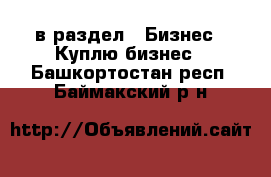  в раздел : Бизнес » Куплю бизнес . Башкортостан респ.,Баймакский р-н